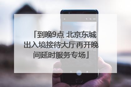 到晚9点 北京东城出入境接待大厅再开晚间延时服务专场