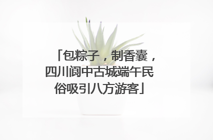 包粽子，制香囊，四川阆中古城端午民俗吸引八方游客