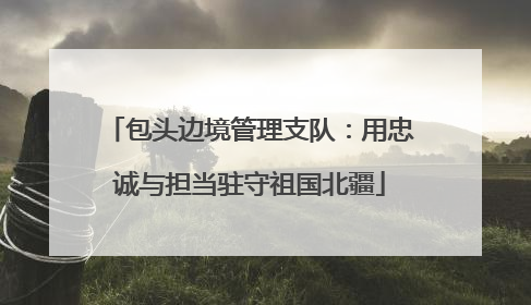 包头边境管理支队：用忠诚与担当驻守祖国北疆