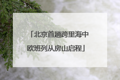 北京首趟跨里海中欧班列从房山启程