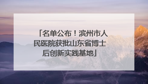 名单公布！滨州市人民医院获批山东省博士后创新实践基地