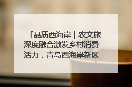 品质西海岸｜农文旅深度融合激发乡村消费活力，青岛西海岸新区的乡村振兴实践