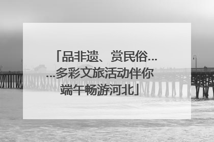 品非遗、赏民俗……多彩文旅活动伴你端午畅游河北