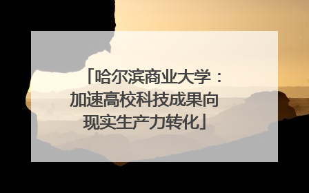 哈尔滨商业大学：加速高校科技成果向现实生产力转化
