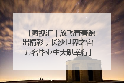 图视汇｜放飞青春跑出精彩，长沙世界之窗万名毕业生大趴举行