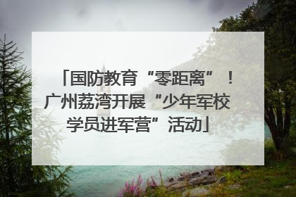 国防教育“零距离”！广州荔湾开展“少年军校学员进军营”活动
