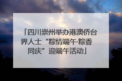 四川崇州举办港澳侨台界人士“粽情端午·粽香同庆”迎端午活动