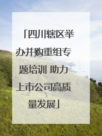 四川辖区举办并购重组专题培训 助力上市公司高质量发展
