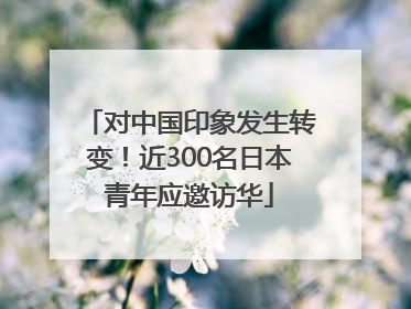 对中国印象发生转变！近300名日本青年应邀访华