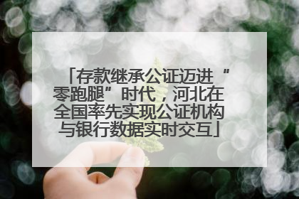 存款继承公证迈进“零跑腿”时代，河北在全国率先实现公证机构与银行数据实时交互