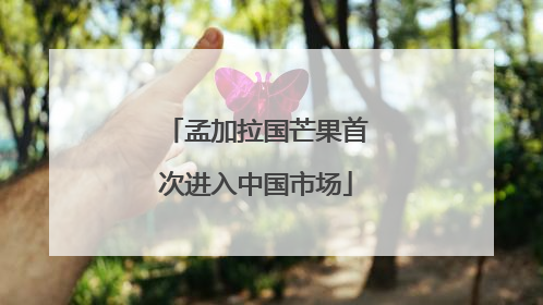 孟加拉国芒果首次进入中国市场