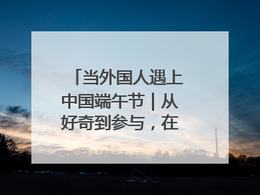 当外国人遇上中国端午节｜从好奇到参与，在沉浸中交融