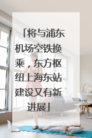 将与浦东机场空铁换乘，东方枢纽上海东站建设又有新进展
