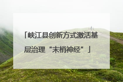 峡江县创新方式激活基层治理“末梢神经”