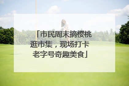 市民周末摘樱桃逛市集，现场打卡老字号奇趣美食