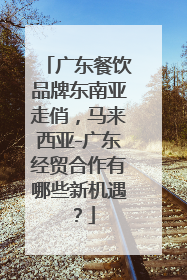 广东餐饮品牌东南亚走俏，马来西亚-广东经贸合作有哪些新机遇？