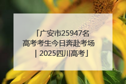 广安市25947名高考考生今日奔赴考场｜2025四川高考
