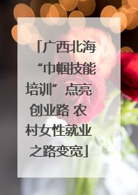 广西北海“巾帼技能培训”点亮创业路 农村女性就业之路变宽
