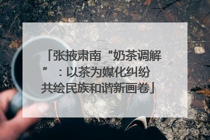 张掖肃南“奶茶调解”：以茶为媒化纠纷 共绘民族和谐新画卷