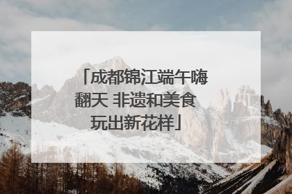 成都锦江端午嗨翻天 非遗和美食玩出新花样