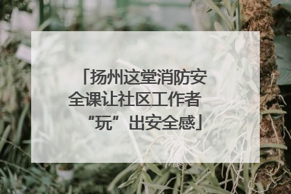 扬州这堂消防安全课让社区工作者“玩”出安全感