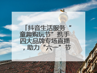 抖音生活服务“童趣购玩节”携手四大品牌专场直播，助力“六一”节日消费