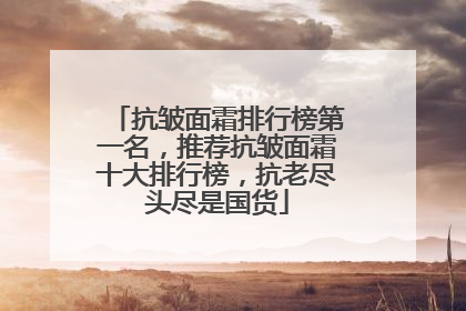 抗皱面霜排行榜第一名，推荐抗皱面霜十大排行榜，抗老尽头尽是国货