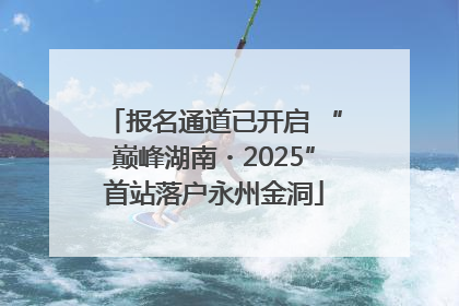 报名通道已开启 “巅峰湖南・2025”首站落户永州金洞