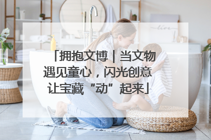 拥抱文博｜当文物遇见童心，闪光创意让宝藏“动”起来