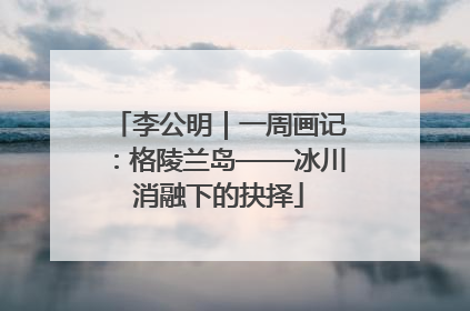 李公明｜一周画记：格陵兰岛——冰川消融下的抉择