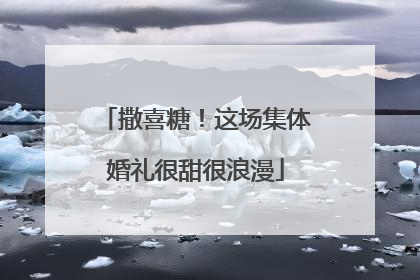 撒喜糖！这场集体婚礼很甜很浪漫