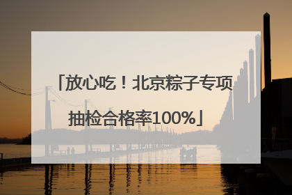 放心吃！北京粽子专项抽检合格率100%