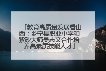 教育高质量发展看山西：乡宁县职业中学和紫砂大师吴志文合作培养高素质技能人才