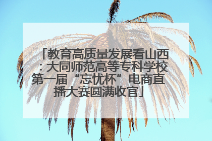 教育高质量发展看山西：大同师范高等专科学校第一届“忘忧杯”电商直播大赛圆满收官