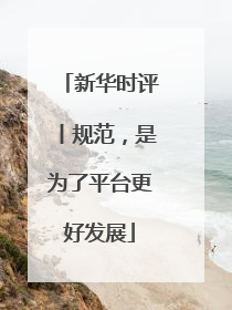 新华时评丨规范，是为了平台更好发展