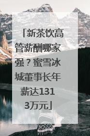 新茶饮高管薪酬哪家强？蜜雪冰城董事长年薪达1313万元