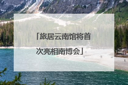 旅居云南馆将首次亮相南博会