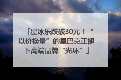 星冰乐跌破30元！“以价换量”的星巴克正褪下高端品牌“光环”