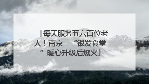 每天服务五六百位老人！南京一“银发食堂”暖心升级后爆火