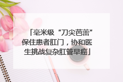 毫米级“刀尖芭蕾”保住患者肛门，协和医生挑战复杂肛管早癌