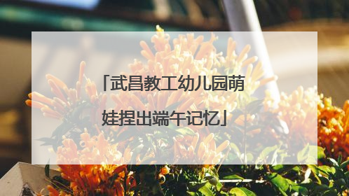 武昌教工幼儿园萌娃捏出端午记忆