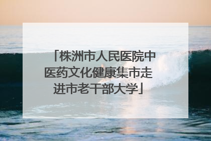 株洲市人民医院中医药文化健康集市走进市老干部大学