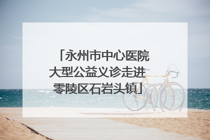 永州市中心医院大型公益义诊走进零陵区石岩头镇