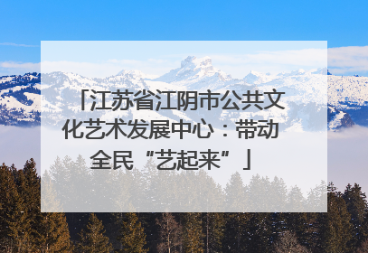 江苏省江阴市公共文化艺术发展中心：带动全民“艺起来”