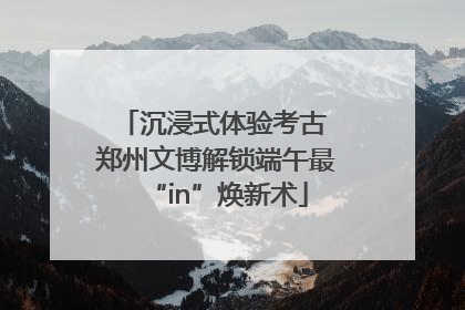 沉浸式体验考古 郑州文博解锁端午最“in”焕新术