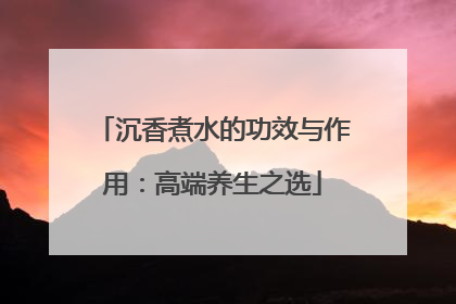 沉香煮水的功效与作用：高端养生之选