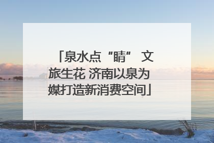 泉水点“睛” 文旅生花 济南以泉为媒打造新消费空间