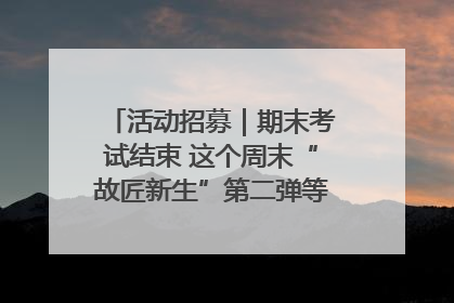 活动招募｜期末考试结束 这个周末“故匠新生”第二弹等着同学们来体验！