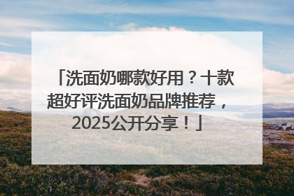 洗面奶哪款好用？十款超好评洗面奶品牌推荐，2025公开分享！