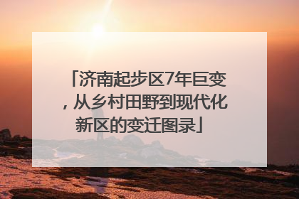 济南起步区7年巨变，从乡村田野到现代化新区的变迁图录